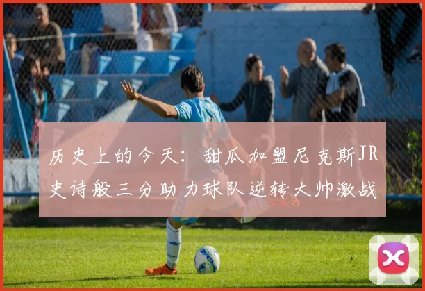 历史上的今天：甜瓜加盟尼克斯JR史诗般三分助力球队逆转大帅激战指环王