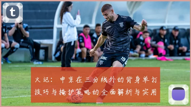 火记：申京在三分线外的背身单打技巧与掩护策略的全面解析与实用指南