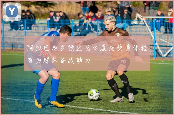 阿拉巴与罗德里戈今晨接受身体检查为球队备战助力