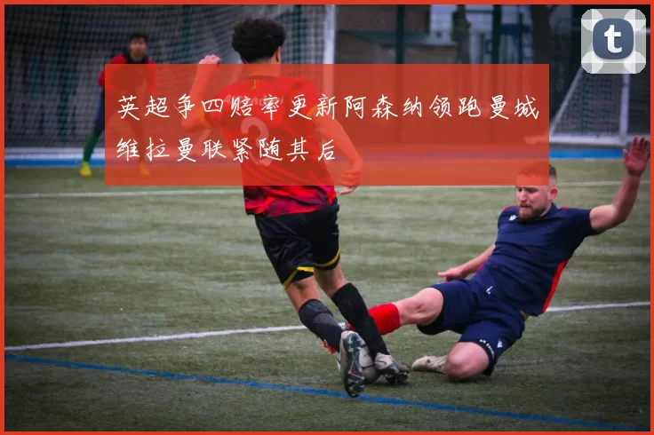 英超争四赔率更新阿森纳领跑曼城维拉曼联紧随其后