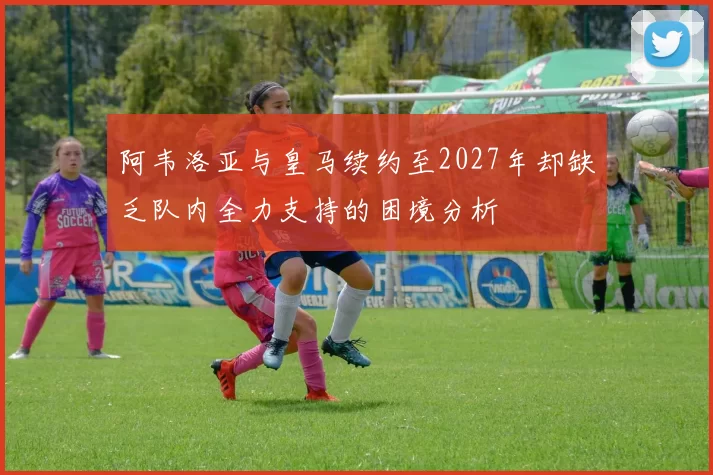 阿韦洛亚与皇马续约至2027年却缺乏队内全力支持的困境分析