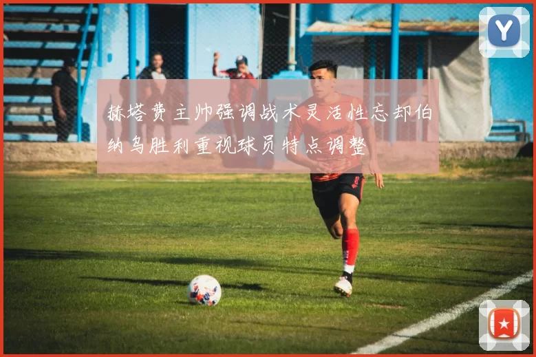 赫塔费主帅强调战术灵活性忘却伯纳乌胜利重视球员特点调整