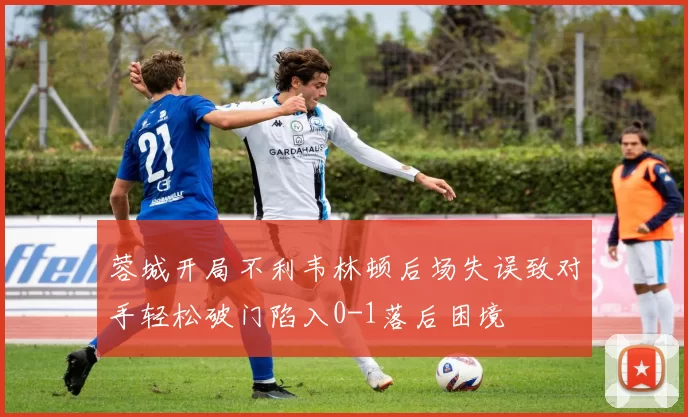 蓉城开局不利韦林顿后场失误致对手轻松破门陷入0-1落后困境