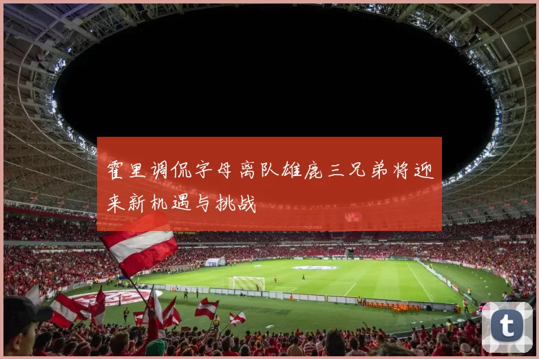 霍里调侃字母离队雄鹿三兄弟将迎来新机遇与挑战