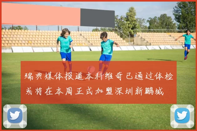 瑞典媒体报道本科维奇已通过体检或将在本周正式加盟深圳新鹏城