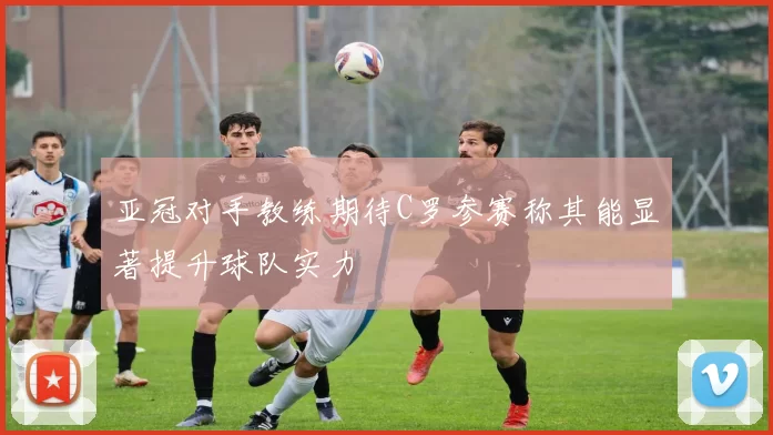 亚冠对手教练期待C罗参赛称其能显著提升球队实力