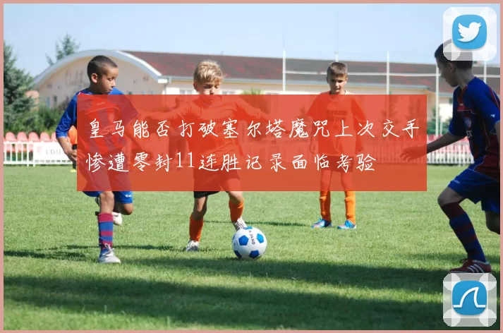 皇马能否打破塞尔塔魔咒上次交手惨遭零封11连胜记录面临考验