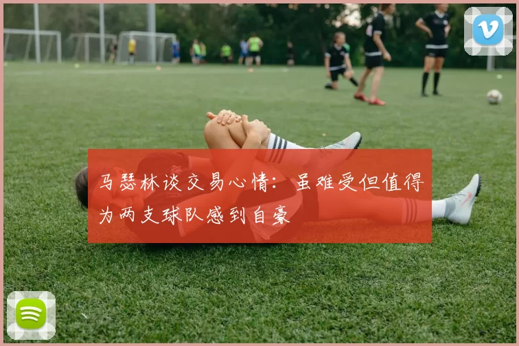 马瑟林谈交易心情：虽难受但值得为两支球队感到自豪
