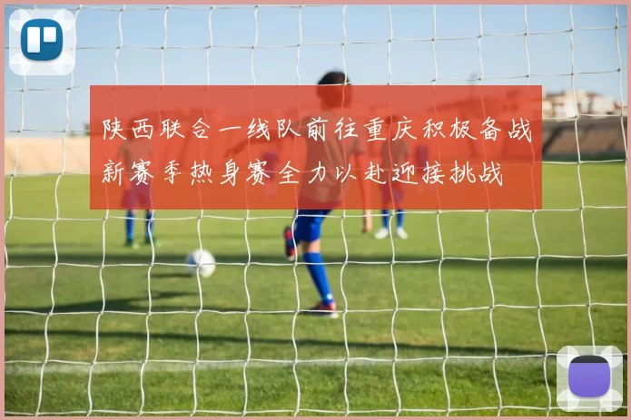 陕西联合一线队前往重庆积极备战新赛季热身赛全力以赴迎接挑战